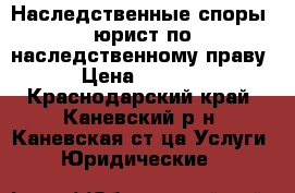 Наследственные споры, юрист по наследственному праву › Цена ­ 1 000 - Краснодарский край, Каневский р-н, Каневская ст-ца Услуги » Юридические   
